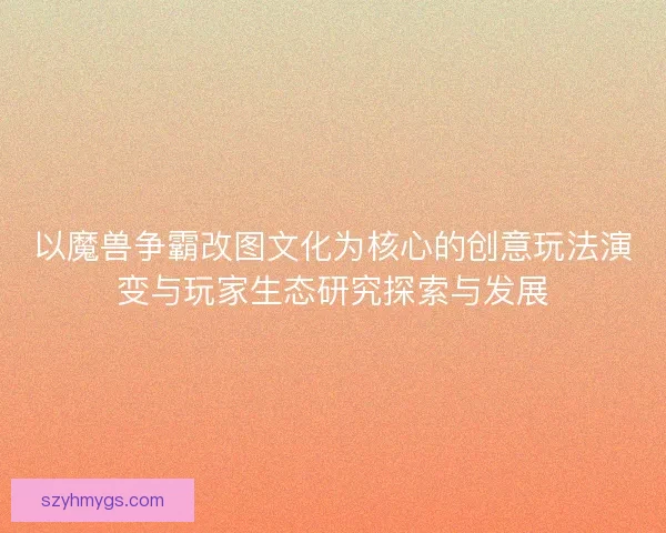 以魔兽争霸改图文化为核心的创意玩法演变与玩家生态研究探索与发展