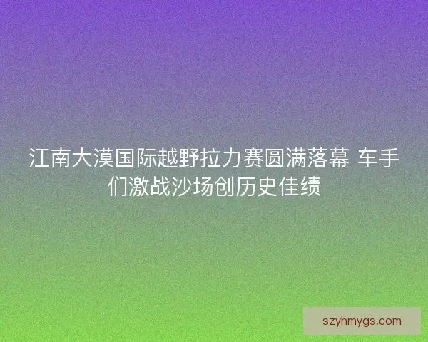 江南大漠国际越野拉力赛圆满落幕 车手们激战沙场创历史佳绩 江南大漠国际越野拉力赛圆满落幕 车手们激战沙场创历史佳绩
