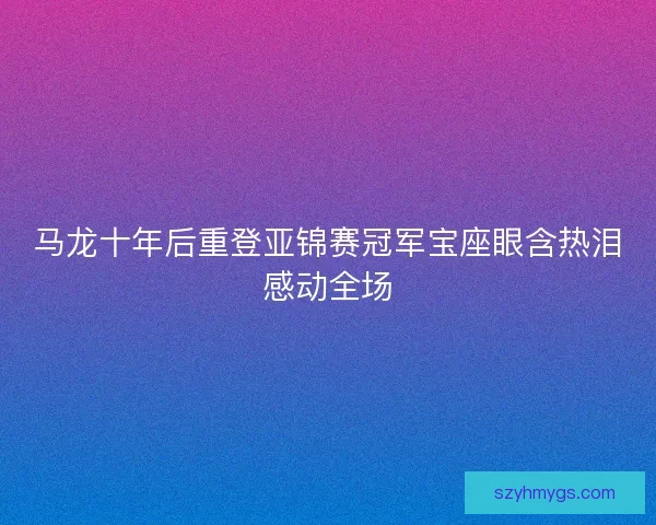 马龙十年后重登亚锦赛冠军宝座眼含热泪感动全场 马龙十年后重登亚锦赛冠军宝座眼含热泪感动全场