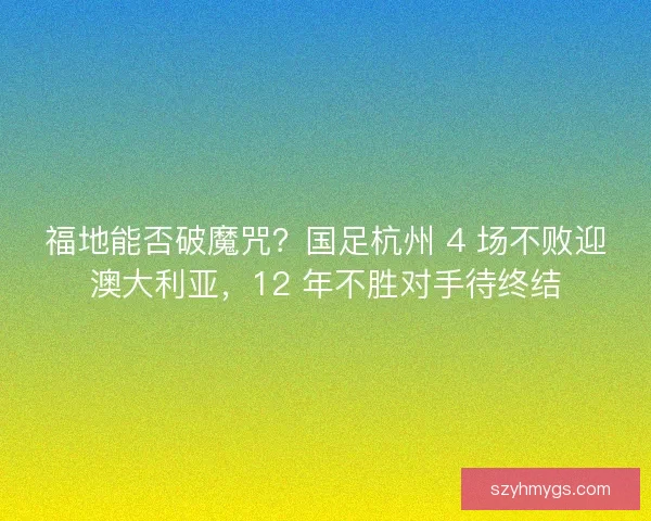 福地能否破魔咒？国足杭州 4 场不败迎澳大利亚，12 年不胜对手待终结