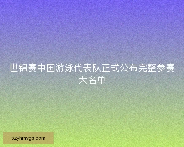 世锦赛中国游泳代表队正式公布完整参赛大名单