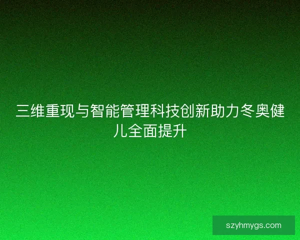 三维重现与智能管理科技创新助力冬奥健儿全面提升 三维重现与智能管理科技创新助力冬奥健儿全面提升