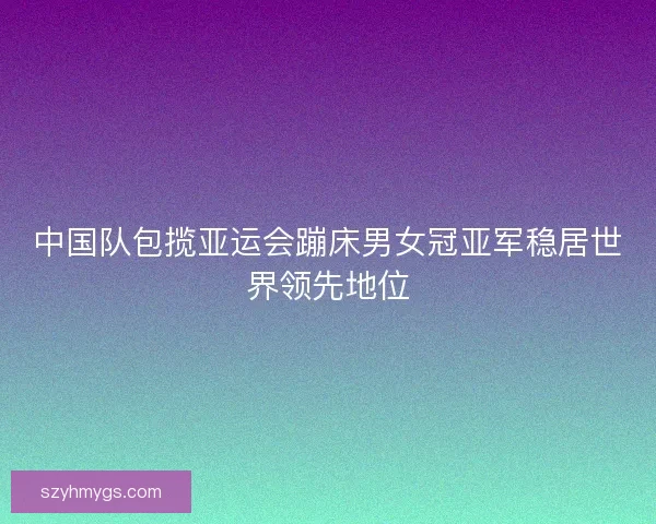 中国队包揽亚运会蹦床男女冠亚军稳居世界领先地位 中国队包揽亚运会蹦床男女冠亚军稳居世界领先地位