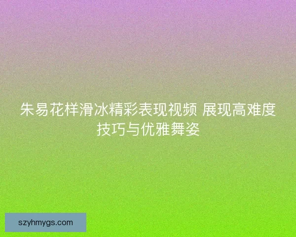 朱易花样滑冰精彩表现视频 展现高难度技巧与优雅舞姿 朱易花样滑冰精彩表现视频 展现高难度技巧与优雅舞姿