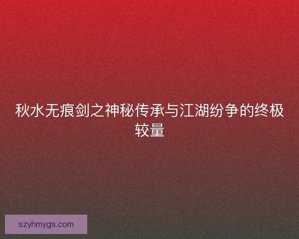 秋水无痕剑之神秘传承与江湖纷争的终极较量