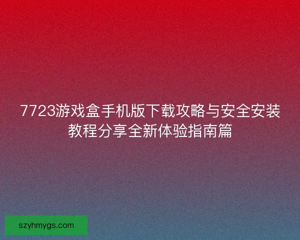 7723游戏盒手机版下载攻略与安全安装教程分享全新体验指南篇