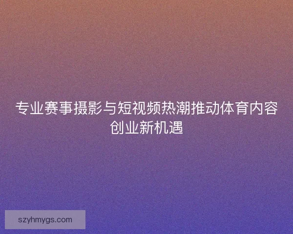 专业赛事摄影与短视频热潮推动体育内容创业新机遇 专业赛事摄影与短视频热潮推动体育内容创业新机遇