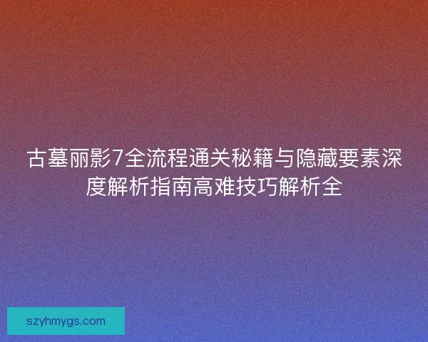 古墓丽影7全流程通关秘籍与隐藏要素深度解析指南高难技巧解析全