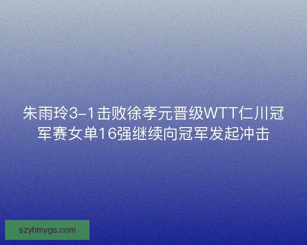 朱雨玲3-1击败徐孝元晋级WTT仁川冠军赛女单16强继续向冠军发起冲击