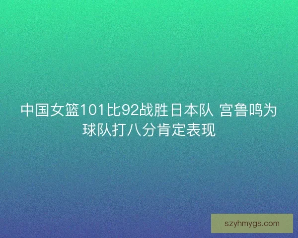 中国女篮101比92战胜日本队 宫鲁鸣为球队打八分肯定表现 中国女篮101比92战胜日本队 宫鲁鸣为球队打八分肯定表现