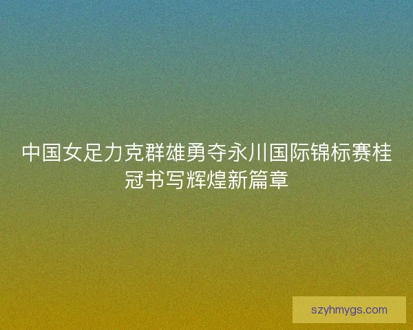 中国女足力克群雄勇夺永川国际锦标赛桂冠书写辉煌新篇章 中国女足力克群雄勇夺永川国际锦标赛桂冠书写辉煌新篇章