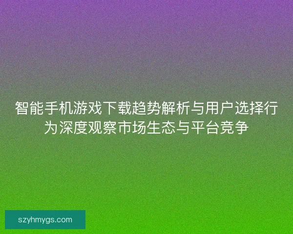 智能手机游戏下载趋势解析与用户选择行为深度观察市场生态与平台竞争