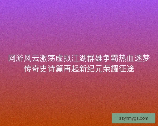 网游风云激荡虚拟江湖群雄争霸热血逐梦传奇史诗篇再起新纪元荣耀征途 网游风云激荡虚拟江湖群雄争霸热血逐梦传奇史诗篇再起新纪元荣耀征途