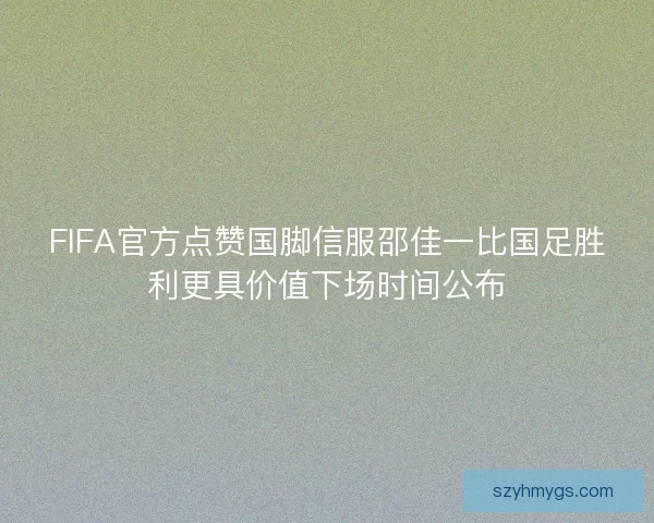 FIFA官方点赞国脚信服邵佳一比国足胜利更具价值下场时间公布