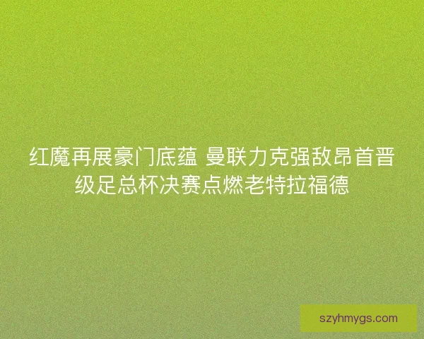 红魔再展豪门底蕴 曼联力克强敌昂首晋级足总杯决赛点燃老特拉福德