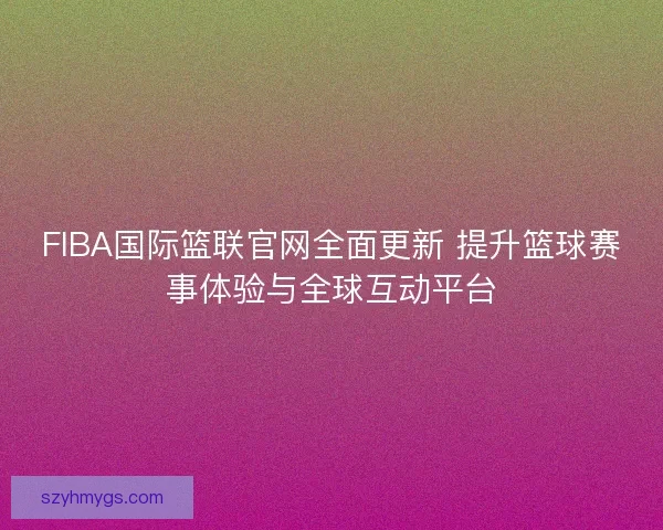 FIBA国际篮联官网全面更新 提升篮球赛事体验与全球互动平台