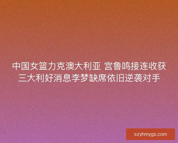 中国女篮力克澳大利亚 宫鲁鸣接连收获三大利好消息李梦缺席依旧逆袭对手