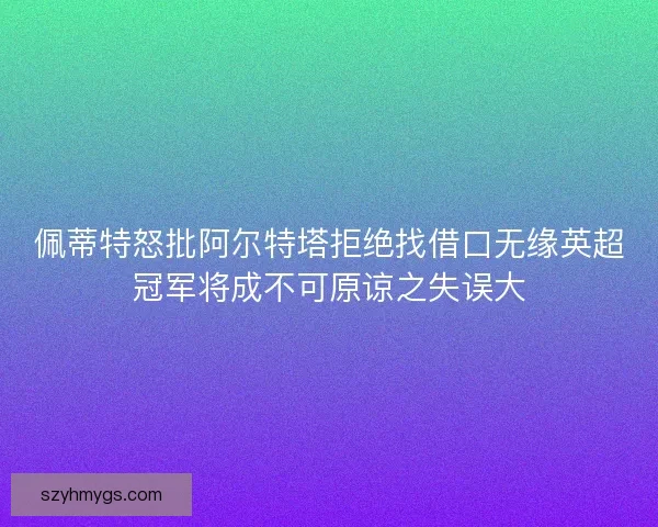 佩蒂特怒批阿尔特塔拒绝找借口无缘英超冠军将成不可原谅之失误大
