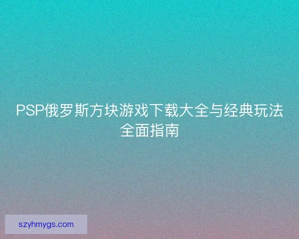 PSP俄罗斯方块游戏下载大全与经典玩法全面指南 PSP俄罗斯方块游戏下载大全与经典玩法全面指南