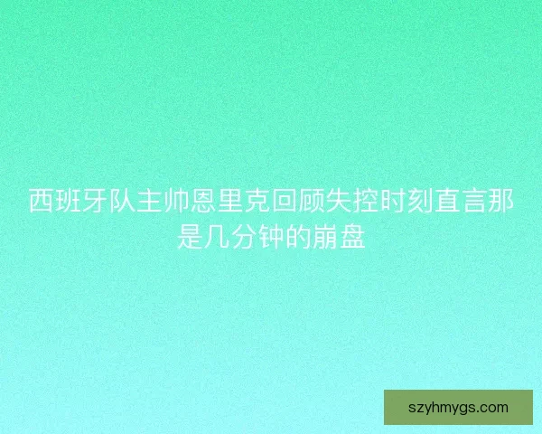西班牙队主帅恩里克回顾失控时刻直言那是几分钟的崩盘 西班牙队主帅恩里克回顾失控时刻直言那是几分钟的崩盘
