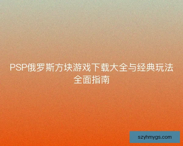 PSP俄罗斯方块游戏下载大全与经典玩法全面指南 PSP俄罗斯方块游戏下载大全与经典玩法全面指南